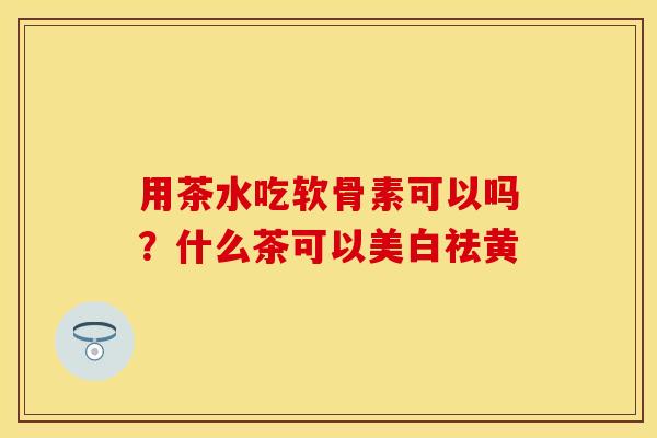 用茶水吃软骨素可以吗？什么茶可以美白祛黄