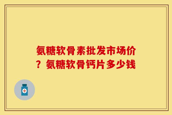 氨糖软骨素批发市场价？氨糖软骨钙片多少钱