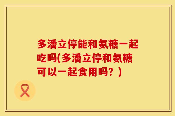 多潘立停能和氨糖一起吃吗(多潘立停和氨糖可以一起食用吗?)