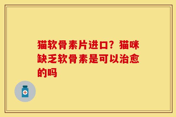 猫软骨素片进口？猫咪缺乏软骨素是可以治愈的吗