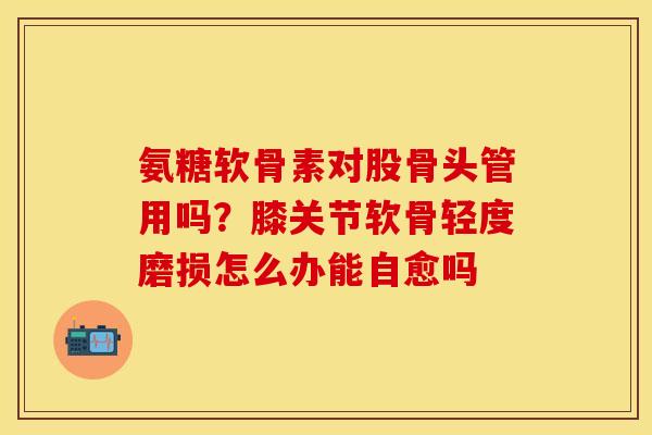 氨糖软骨素对股骨头管用吗？膝关节软骨轻度磨损怎么办能自愈吗
