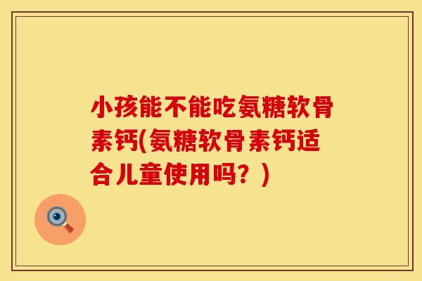 小孩能不能吃氨糖软骨素钙(氨糖软骨素钙适合儿童使用吗？)