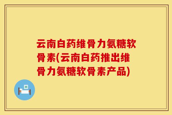 云南白药维骨力氨糖软骨素(云南白药推出维骨力氨糖软骨素产品)