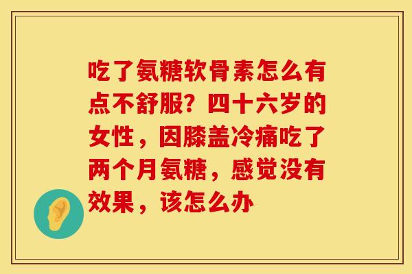 吃了氨糖软骨素怎么有点不舒服？四十六岁的女性，因膝盖冷痛吃了两个月氨糖，感觉没有效果，该怎么办