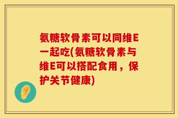 氨糖软骨素可以同维E一起吃(氨糖软骨素与维E可以搭配食用，保护关节健康)
