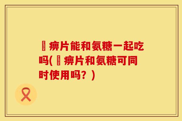 尪痹片能和氨糖一起吃吗(尪痹片和氨糖可同时使用吗？)