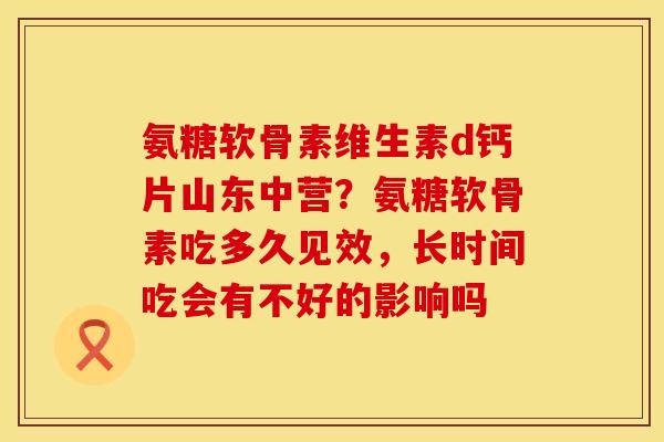 氨糖软骨素维生素d钙片山东中营？氨糖软骨素吃多久见效，长时间吃会有不好的影响吗
