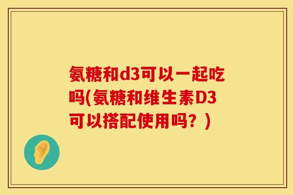 氨糖和d3可以一起吃吗(氨糖和维生素D3可以搭配使用吗？)