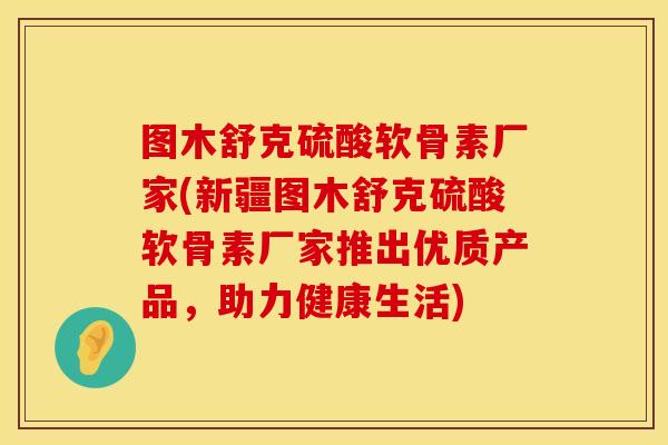 图木舒克硫酸软骨素厂家(新疆图木舒克硫酸软骨素厂家推出优质产品，助力健康生活)