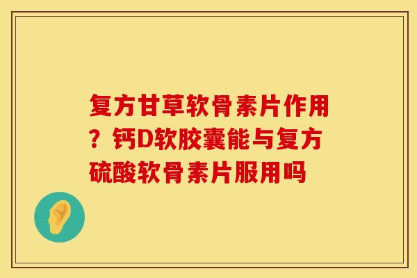 复方甘草软骨素片作用？钙D软胶囊能与复方硫酸软骨素片服用吗