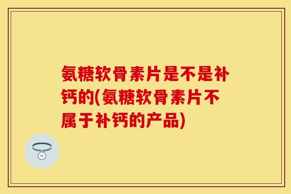 氨糖软骨素片是不是补钙的(氨糖软骨素片不属于补钙的产品)
