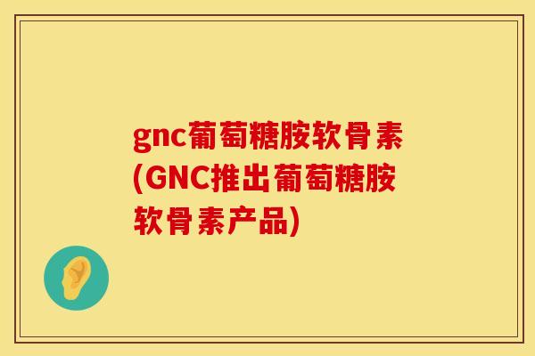 gnc葡萄糖胺软骨素(GNC推出葡萄糖胺软骨素产品)