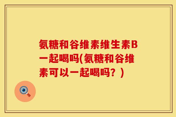 氨糖和谷维素维生素B一起喝吗(氨糖和谷维素可以一起喝吗？)