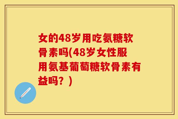 女的48岁用吃氨糖软骨素吗(48岁女性服用氨基葡萄糖软骨素有益吗？)