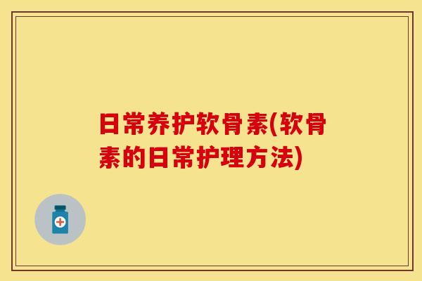日常养护软骨素(软骨素的日常护理方法)