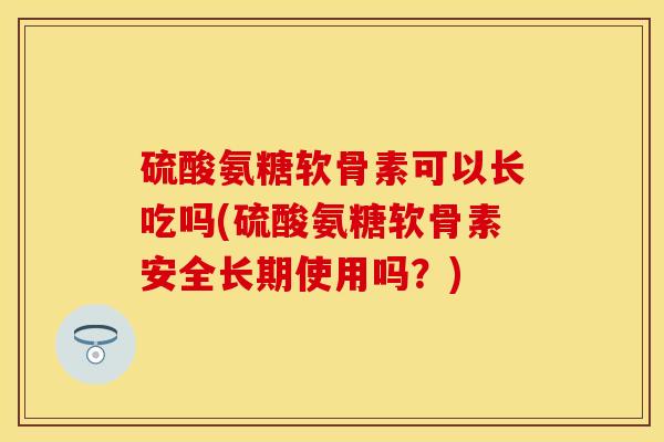 硫酸氨糖软骨素可以长吃吗(硫酸氨糖软骨素安全长期使用吗？)