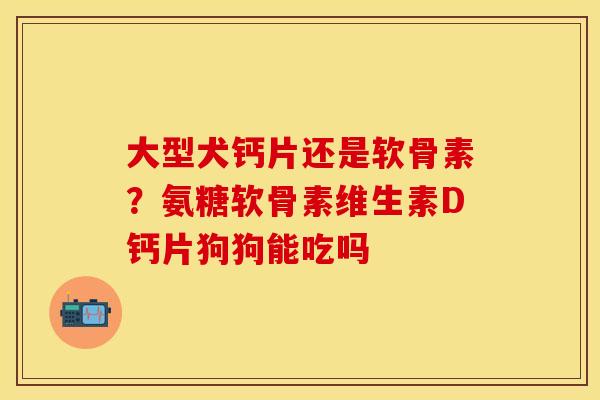 大型犬钙片还是软骨素？氨糖软骨素维生素D钙片狗狗能吃吗