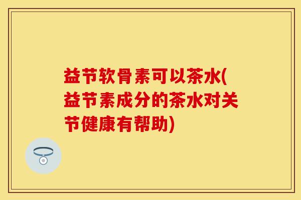 益节软骨素可以茶水(益节素成分的茶水对关节健康有帮助)