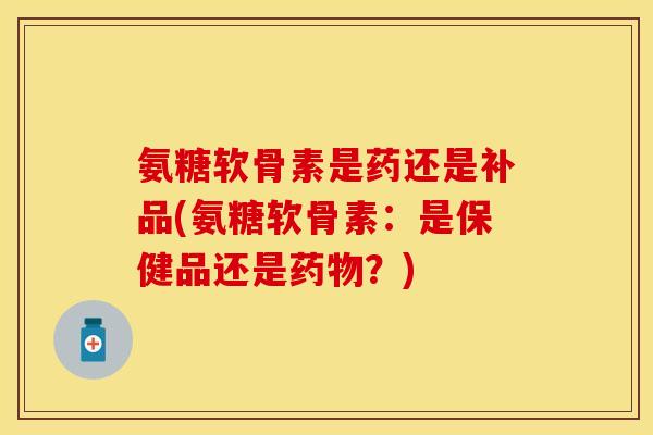 氨糖软骨素是药还是补品(氨糖软骨素：是保健品还是药物？)