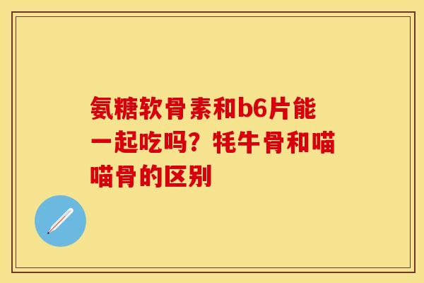 氨糖软骨素和b6片能一起吃吗？牦牛骨和喵喵骨的区别