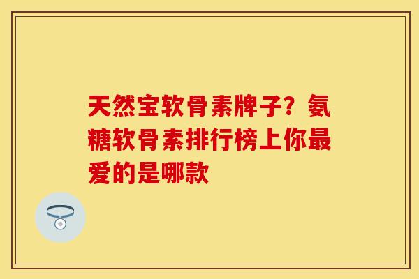 天然宝软骨素牌子？氨糖软骨素排行榜上你最爱的是哪款