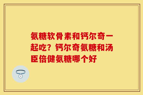 氨糖软骨素和钙尔奇一起吃？钙尔奇氨糖和汤臣倍健氨糖哪个好