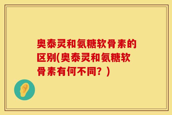 奥泰灵和氨糖软骨素的区别(奥泰灵和氨糖软骨素有何不同？)