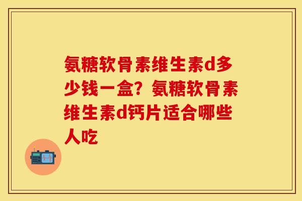 氨糖软骨素维生素d多少钱一盒？氨糖软骨素维生素d钙片适合哪些人吃