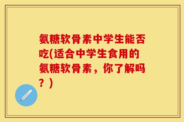 氨糖软骨素中学生能否吃(适合中学生食用的氨糖软骨素，你了解吗？)