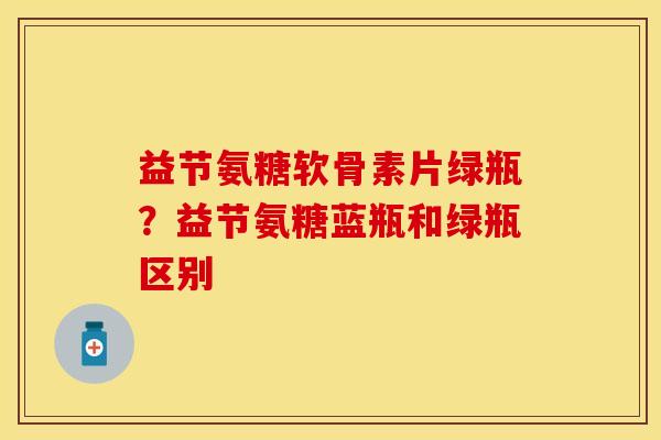 益节氨糖软骨素片绿瓶？益节氨糖蓝瓶和绿瓶区别