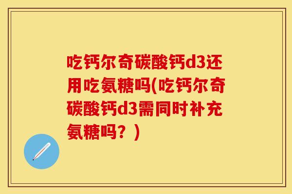 吃钙尔奇碳酸钙d3还用吃氨糖吗(吃钙尔奇碳酸钙d3需同时补充氨糖吗？)