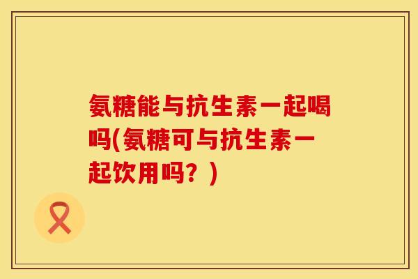 氨糖能与抗生素一起喝吗(氨糖可与抗生素一起饮用吗？)
