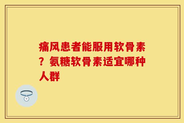 痛风患者能服用软骨素？氨糖软骨素适宜哪种人群
