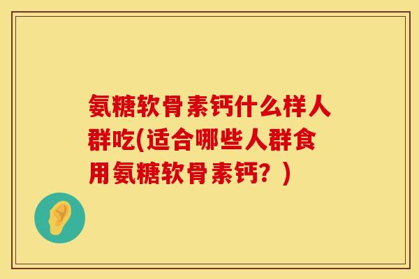 氨糖软骨素钙什么样人群吃(适合哪些人群食用氨糖软骨素钙？)