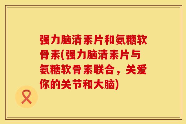 强力脑清素片和氨糖软骨素(强力脑清素片与氨糖软骨素联合，关爱你的关节和大脑)