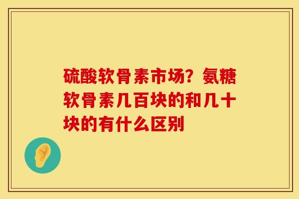 硫酸软骨素市场？氨糖软骨素几百块的和几十块的有什么区别