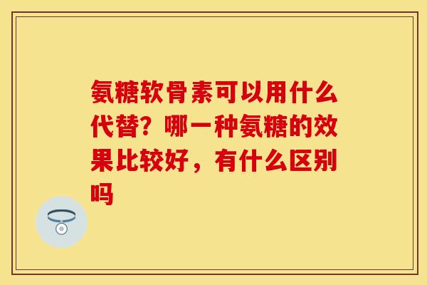 氨糖软骨素可以用什么代替？哪一种氨糖的效果比较好，有什么区别吗
