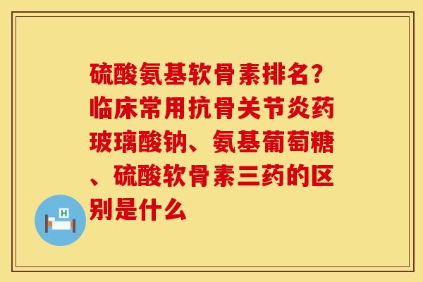 硫酸氨基软骨素排名？临床常用抗骨关节炎药玻璃酸钠、氨基葡萄糖、硫酸软骨素三药的区别是什么