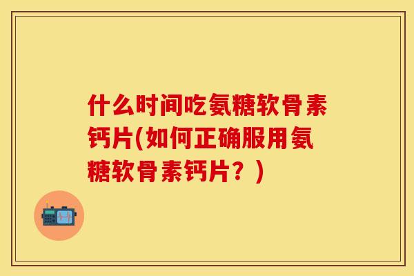 什么时间吃氨糖软骨素钙片(如何正确服用氨糖软骨素钙片?)
