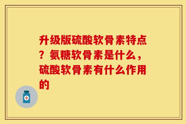 升级版硫酸软骨素特点？氨糖软骨素是什么，硫酸软骨素有什么作用的