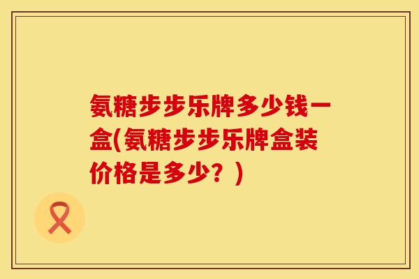 氨糖步步乐牌多少钱一盒(氨糖步步乐牌盒装价格是多少？)