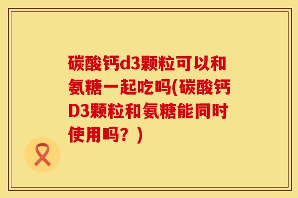 碳酸钙d3颗粒可以和氨糖一起吃吗(碳酸钙D3颗粒和氨糖能同时使用吗？)