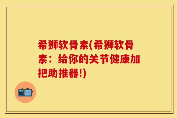 希狮软骨素(希狮软骨素：给你的关节健康加把助推器!)