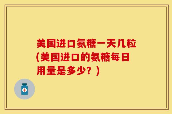 美国进口氨糖一天几粒(美国进口的氨糖每日用量是多少？)