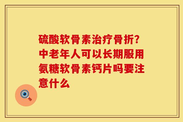 硫酸软骨素治疗骨折？中老年人可以长期服用氨糖软骨素钙片吗要注意什么