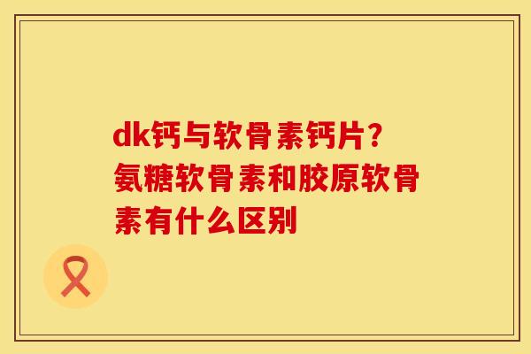 dk钙与软骨素钙片？氨糖软骨素和胶原软骨素有什么区别
