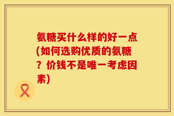 氨糖买什么样的好一点(如何选购优质的氨糖？价钱不是唯一考虑因素)