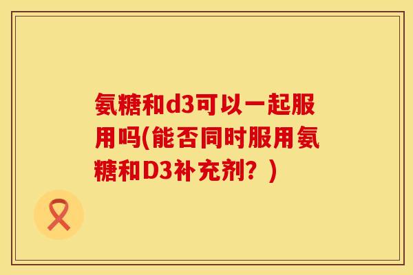 氨糖和d3可以一起服用吗(能否同时服用氨糖和D3补充剂？)