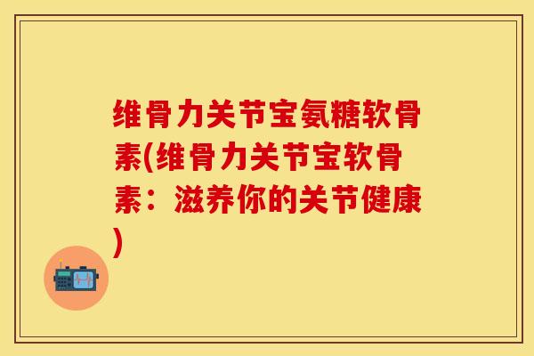 维骨力关节宝氨糖软骨素(维骨力关节宝软骨素：滋养你的关节健康)