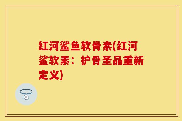 红河鲨鱼软骨素(红河鲨软素：护骨圣品重新定义)
